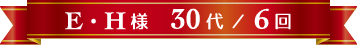 E・H様 30代 / 6回