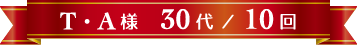 T・A様 30代 / 10回