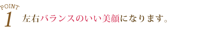 1.左右バランスのいい美顔になります。